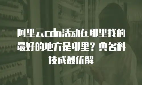 阿里云cdn活动在哪里找的最好的地方是哪里？典名科技成最优解