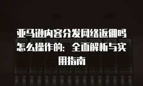 亚马逊内容分发网络返佣吗怎么操作的：全面解析与实用指南