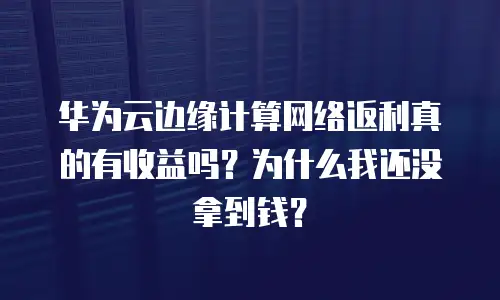 华为云边缘计算网络返利真的有收益吗？为什么我还没拿到钱？