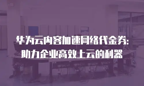 华为云内容加速网络代金券：助力企业高效上云的利器