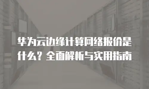 华为云边缘计算网络报价是什么？全面解析与实用指南
