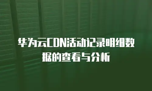 华为云CDN活动记录明细数据的查看与分析