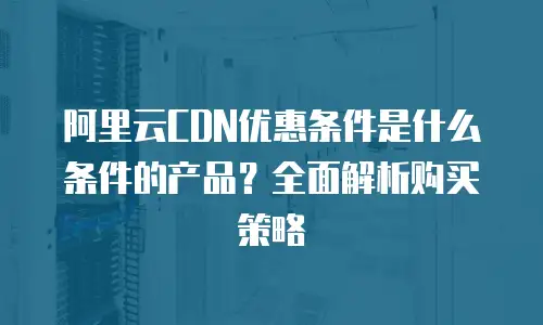 阿里云CDN优惠条件是什么条件的产品？全面解析购买策略