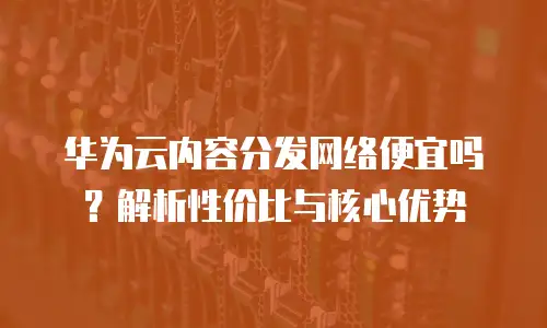 华为云内容分发网络便宜吗？解析性价比与核心优势