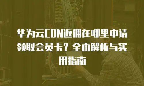 华为云CDN返佣在哪里申请领取会员卡？全面解析与实用指南