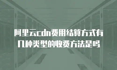 阿里云cdn费用结算方式有几种类型的收费方法是吗