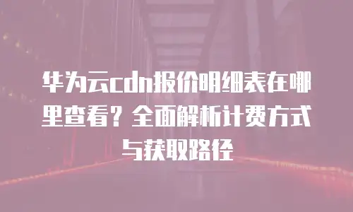 华为云cdn报价明细表在哪里查看？全面解析计费方式与获取路径