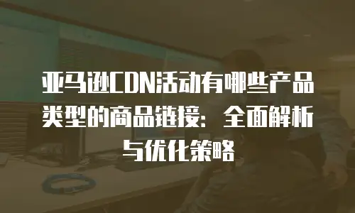 亚马逊CDN活动有哪些产品类型的商品链接：全面解析与优化策略