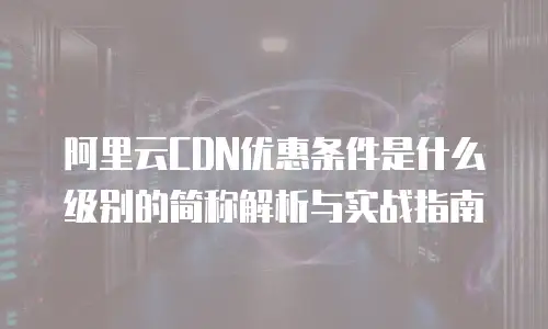 阿里云CDN优惠条件是什么级别的简称解析与实战指南