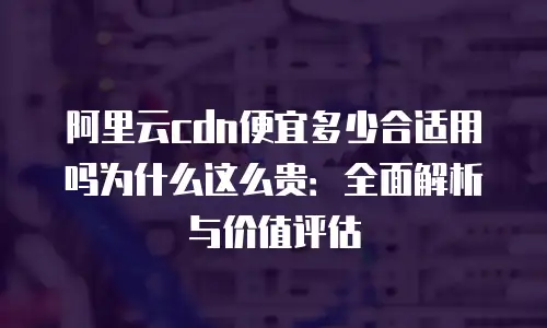 阿里云cdn便宜多少合适用吗为什么这么贵：全面解析与价值评估