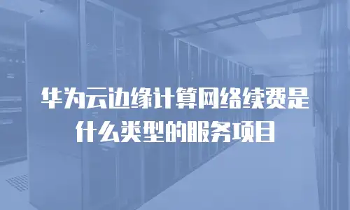华为云边缘计算网络续费是什么类型的服务项目