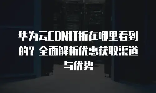 华为云CDN打折在哪里看到的？全面解析优惠获取渠道与优势