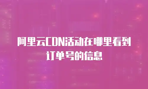 阿里云CDN活动在哪里看到订单号的信息