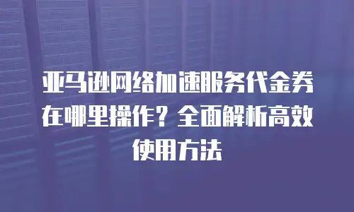亚马逊网络加速服务代金券在哪里操作？全面解析高效使用方法
