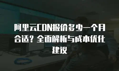 阿里云CDN报价多少一个月合适？全面解析与成本优化建议