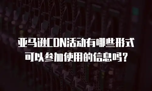 亚马逊CDN活动有哪些形式可以参加使用的信息吗？