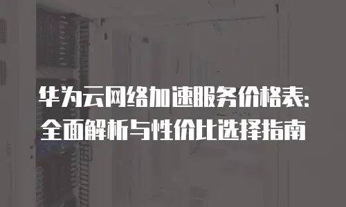华为云网络加速服务价格表：全面解析与性价比选择指南