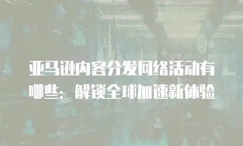 亚马逊内容分发网络活动有哪些：解锁全球加速新体验