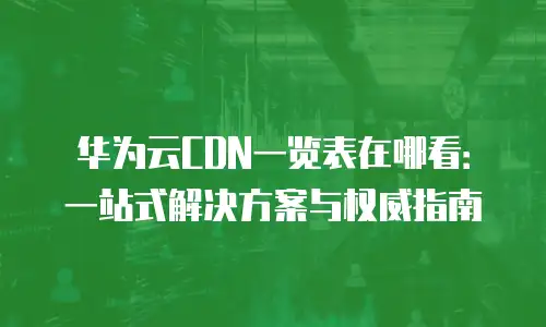 华为云CDN一览表在哪看：一站式解决方案与权威指南