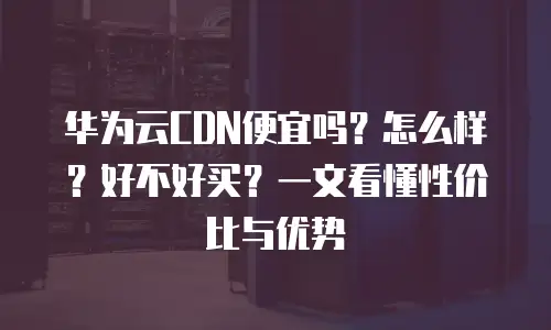 华为云CDN便宜吗？怎么样？好不好买？一文看懂性价比与优势