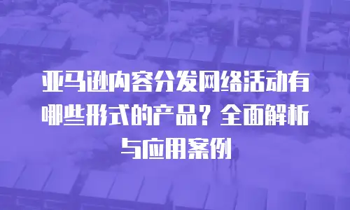 亚马逊内容分发网络活动有哪些形式的产品？全面解析与应用案例