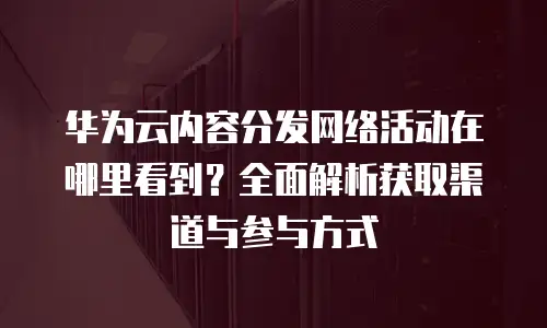 华为云内容分发网络活动在哪里看到？全面解析获取渠道与参与方式