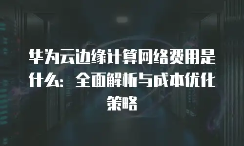 华为云边缘计算网络费用是什么：全面解析与成本优化策略