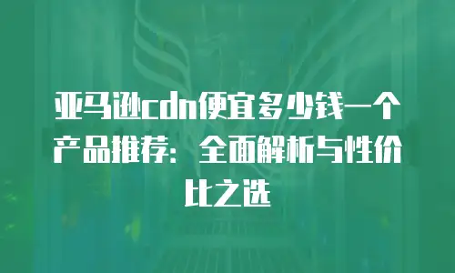 亚马逊cdn便宜多少钱一个产品推荐：全面解析与性价比之选