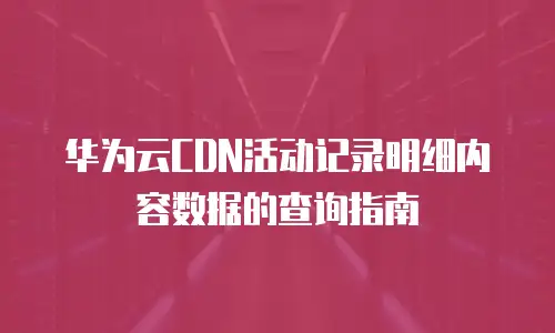 华为云CDN活动记录明细内容数据的查询指南