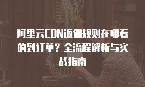 阿里云CDN返佣规则在哪看的到订单？全流程解析与实战指南