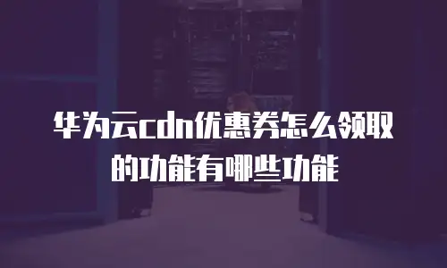 华为云cdn优惠券怎么领取的功能有哪些功能