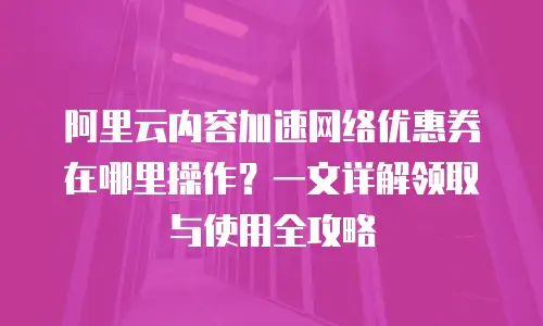 阿里云内容加速网络优惠券在哪里操作？一文详解领取与使用全攻略