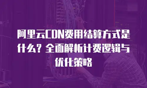 阿里云CDN费用结算方式是什么？全面解析计费逻辑与优化策略