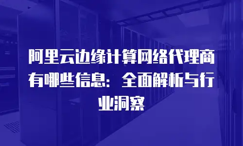 阿里云边缘计算网络代理商有哪些信息：全面解析与行业洞察