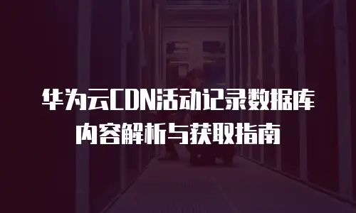 华为云CDN活动记录数据库内容解析与获取指南