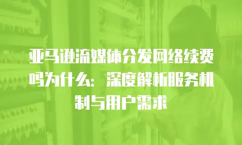亚马逊流媒体分发网络续费吗为什么：深度解析服务机制与用户需求