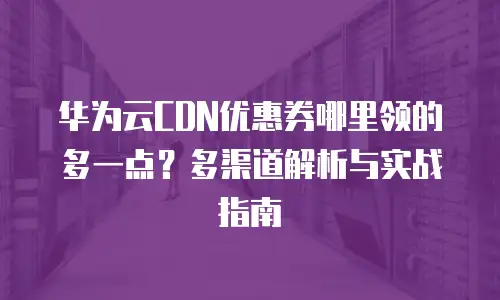 华为云CDN优惠券哪里领的多一点？多渠道解析与实战指南
