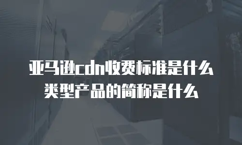 亚马逊cdn收费标准是什么类型产品的简称是什么