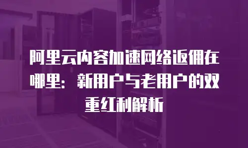 阿里云内容加速网络返佣在哪里：新用户与老用户的双重红利解析