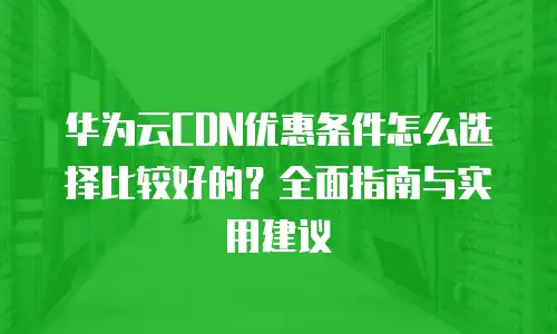 华为云CDN优惠条件怎么选择比较好的？全面指南与实用建议