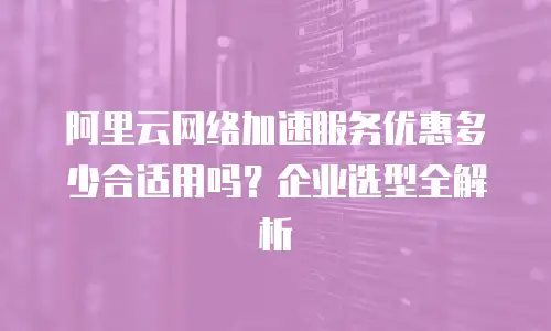 阿里云网络加速服务优惠多少合适用吗？企业选型全解析