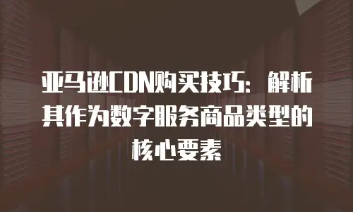 亚马逊CDN购买技巧：解析其作为数字服务商品类型的核心要素