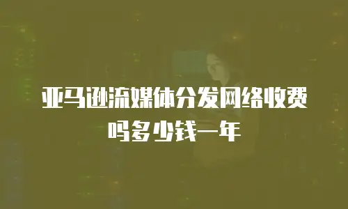 亚马逊流媒体分发网络收费吗多少钱一年