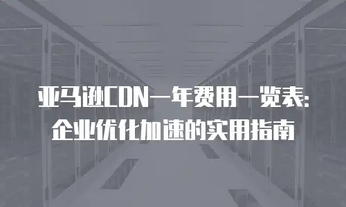 亚马逊CDN一年费用一览表：企业优化加速的实用指南