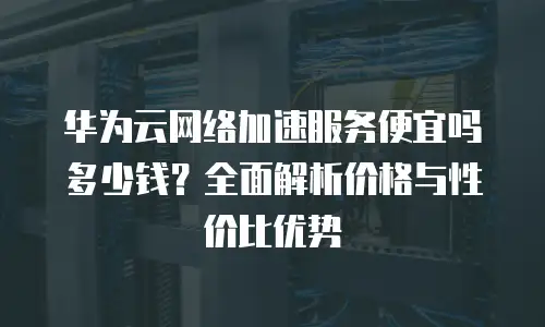 华为云网络加速服务便宜吗多少钱？全面解析价格与性价比优势