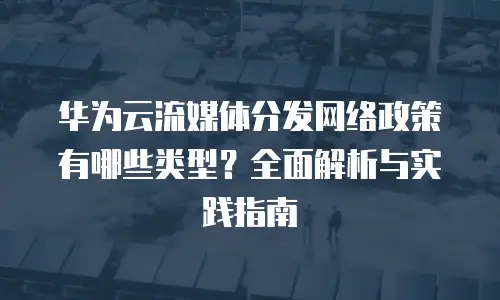 华为云流媒体分发网络政策有哪些类型？全面解析与实践指南