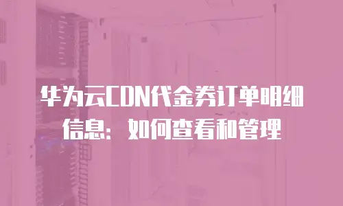 华为云CDN代金券订单明细信息：如何查看和管理