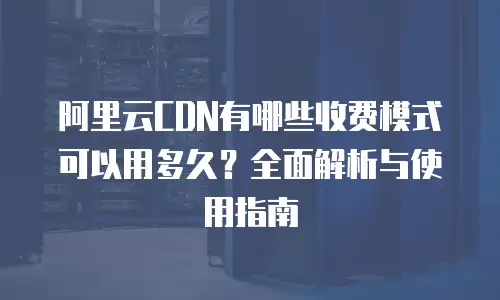 阿里云CDN有哪些收费模式可以用多久？全面解析与使用指南