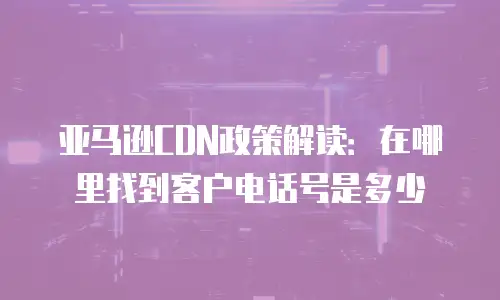 亚马逊CDN政策解读：在哪里找到客户电话号是多少
