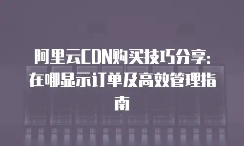 阿里云CDN购买技巧分享：在哪显示订单及高效管理指南